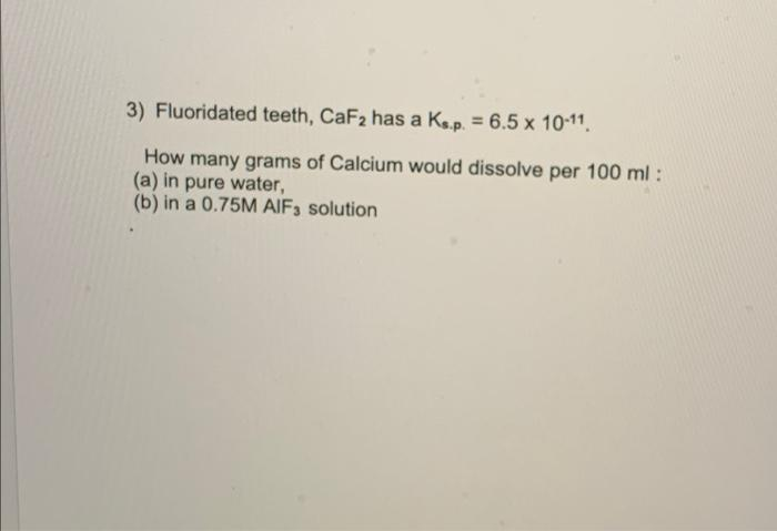 3) Fluoridated teeth, CaF2 has a Ks.p. = 6.5 x 10-11.
How many grams of Calcium would dissolve per 100 ml :
(a) in pure water,
(b) in a 0.75M AIF3 solution
