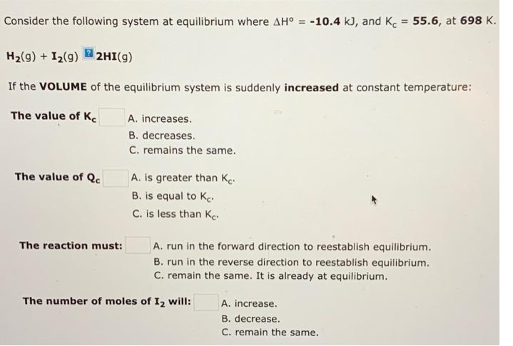 Consider the following system at equilibrium where AH° = -10.4 kJ, and K. 55.6, at 698 K.
%3D
H2(9) + I2(9) 2HI(g)
If the VOLUME of the equilibrium system is suddenly increased at constant temperature:
The value of Ke
A. increases.
B. decreases.
C. remains the same.
The value of Qc
A. is greater than Ke.
B. is equal to Ke.
C. is less than Ke.
The reaction must:
A. run in the forward direction to reestablish equilibrium.
B. run in the reverse direction to reestablish equilibrium.
C. remain the same. It is already at equilibrium.
The number of moles of I2 will:
A. increase.
B. decrease,
C. remain the same.
