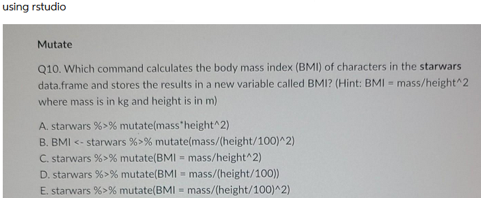 using rstudio
Mutate
Q10. Which command calculates the body mass index (BMI) of characters in the starwars
data.frame and stores the results in a new variable called BMI? (Hint: BMI = mass/height^2
where mass is in kg and height is in m)
A. starwars %>% mutate(mass*height^2)
B. BMI <- starwars %>% mutate(mass/(height/100)^2)
C. starwars %>% mutate(BMI = mass/height^2)
D. starwars %>% mutate(BMI mass/(height/100))
E. starwars %>% mutate(BMI = mass/(height/100)^2)
%3!

