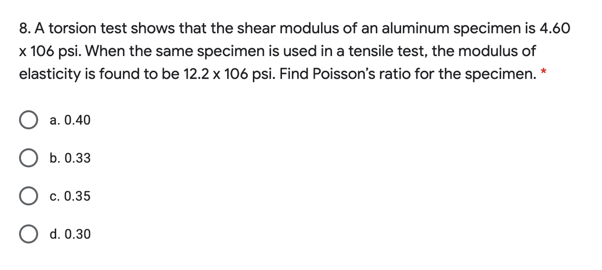 8. A torsion test shows that the shear modulus of an aluminum specimen is 4.60
x 106 psi. When the same specimen is used in a tensile test, the modulus of
elasticity is found to be 12.2 x 106 psi. Find Poisson's ratio for the specimen. *
а. 0.40
О Б. 0.33
О с. 0.35
d. 0.30
