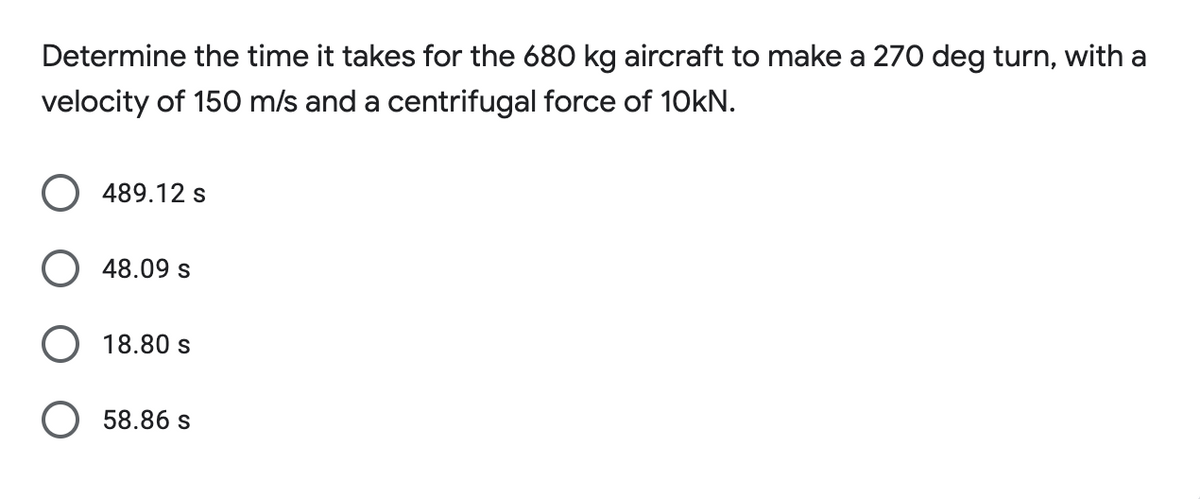 Determine the time it takes for the 680 kg aircraft to make a 270 deg turn, with a
velocity of 150 m/s and a centrifugal force of 10KN.
489.12 s
48.09 s
18.80 s
O 58.86 s
