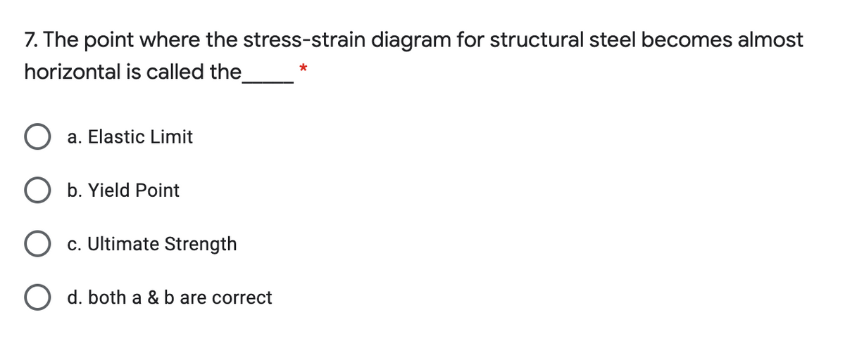 7. The point where the stress-strain diagram for structural steel becomes almost
horizontal is called the
*
a. Elastic Limit
O b. Yield Point
O c. Ultimate Strength
O d. both a & b are correct
