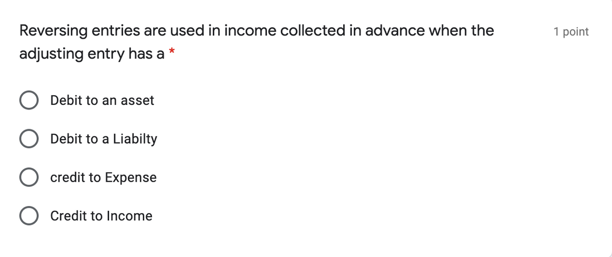 Reversing entries are used in income collected in advance when the
| point
adjusting entry has a
Debit to an asset
Debit to a Liabilty
credit to Expense
Credit to Income
