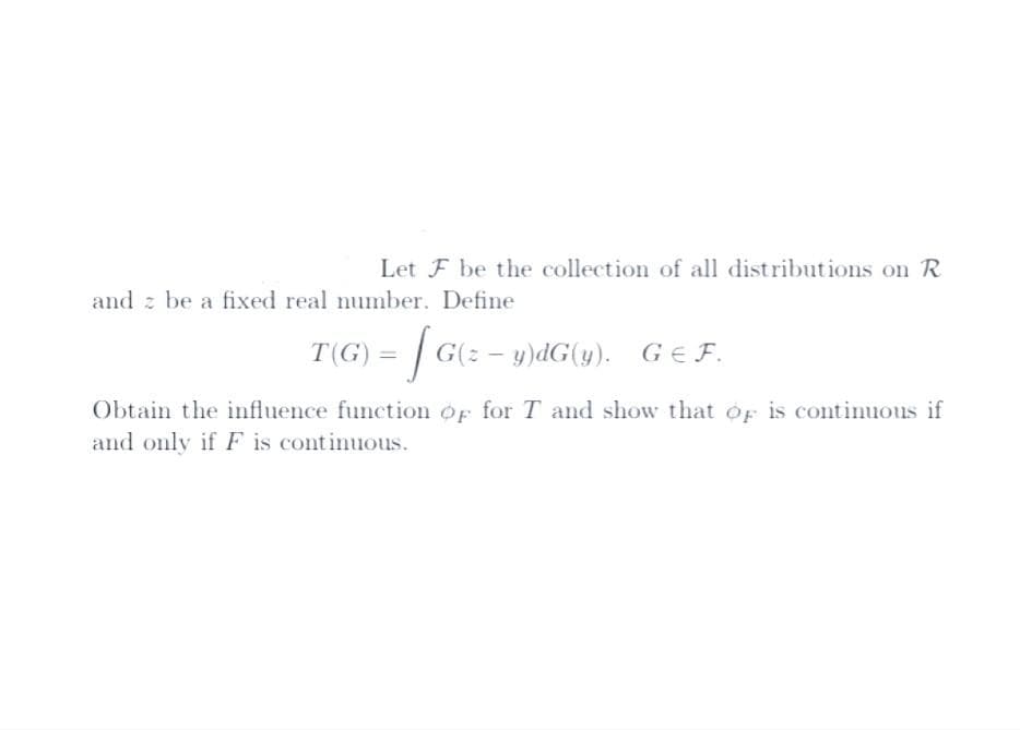 Let F be the collection of all distributions on R
and be a fixed real number. Define
T(G) = [G
G(z - y)dG(y). GEF.
Obtain the influence function of for T and show that of is continuous if
and only if F is continuous.