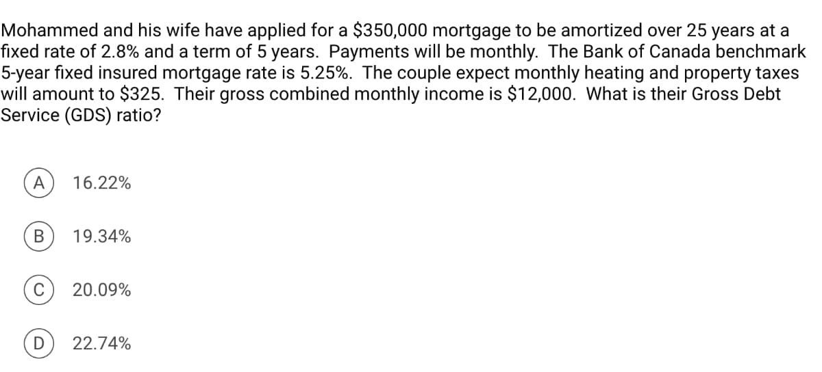 Mohammed and his wife have applied for a $350,000 mortgage to be amortized over 25 years at a
fixed rate of 2.8% and a term of 5 years. Payments will be monthly. The Bank of Canada benchmark
5-year fixed insured mortgage rate is 5.25%. The couple expect monthly heating and property taxes
will amount to $325. Their gross combined monthly income is $12,000. What is their Gross Debt
Service (GDS) ratio?
A
16.22%
B 19.34%
20.09%
D 22.74%