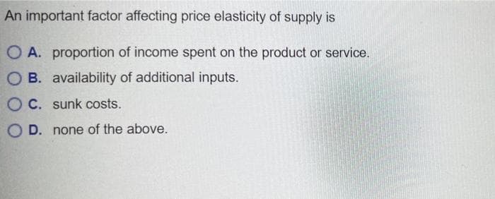 An important factor affecting price elasticity of supply is
O A. proportion of income spent on the product or service.
OB. availability of additional inputs.
OC. sunk costs.
OD. none of the above.