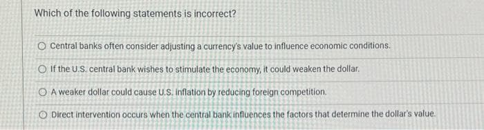 Which of the following statements is incorrect?
O Central banks often consider adjusting a currency's value to influence economic conditions.
O If the U.S. central bank wishes to stimulate the economy, it could weaken the dollar.
O A weaker dollar could cause U.S. inflation by reducing foreign competition.
O Direct intervention occurs when the central bank influences the factors that determine the dollar's value.