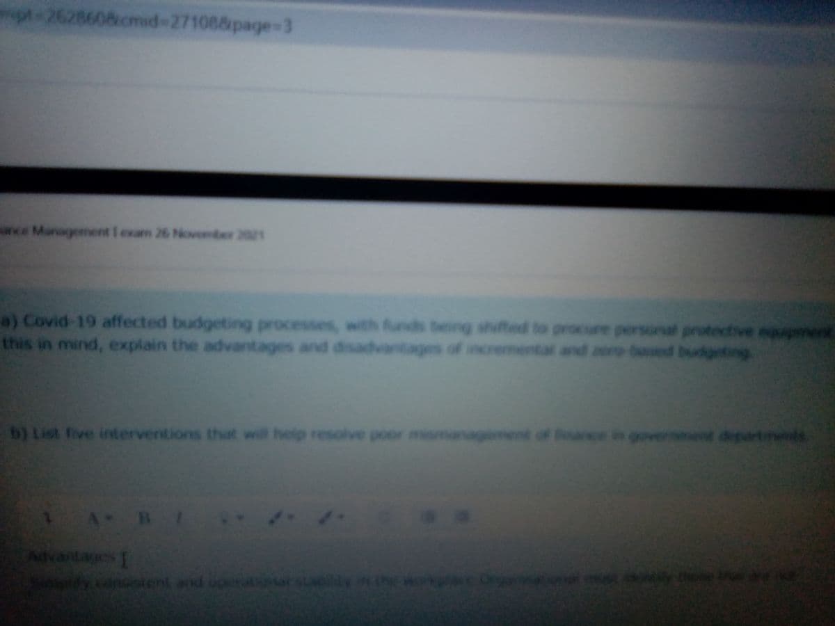 pt 2628608cmid-271088page=3
ww.e Management I exam 26 Noveber 2021
a) Covid 19 affected budgeting processes, with funds being shufted to procure personal protective eppenent
this in mind, explain the advantages and disadvantages of incremental and zere-based budgeting
b) List five interventions that will help resolve poor me
ment of Boar
everent degartmets
Advantages
y conoient
tent and uoer
