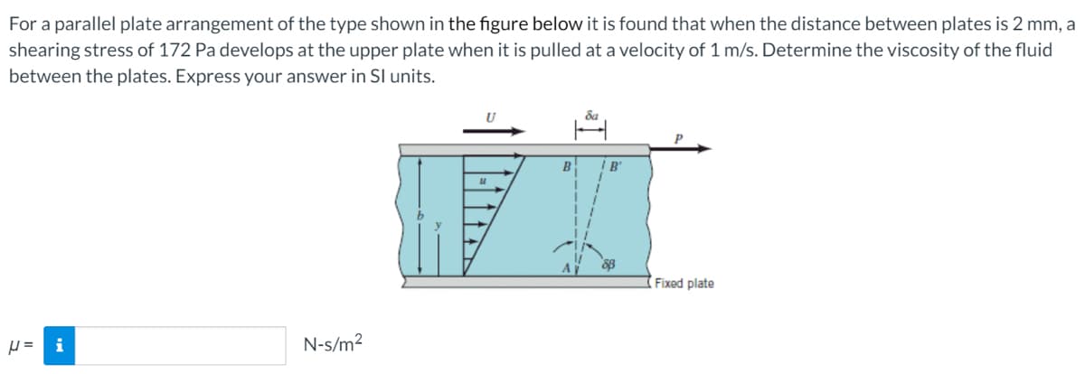 For a parallel plate arrangement of the type shown in the figure below it is found that when the distance between plates is 2 mm, a
shearing stress of 172 Pa develops at the upper plate when it is pulled at a velocity of 1 m/s. Determine the viscosity of the fluid
between the plates. Express your answer in SI units.
B
Fixed plate
i
N-s/m2
