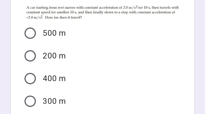 A car starting from rest moves with constant acceleration of 2.0 m/s2 for 10 s, then travels with
constant speed for another 10 s, and then finally slows to a stop with constant acceleration of
-2.0 m/s2. How far does it travel?
O 500 m
O 200 m
O 400 m
O 300 m
