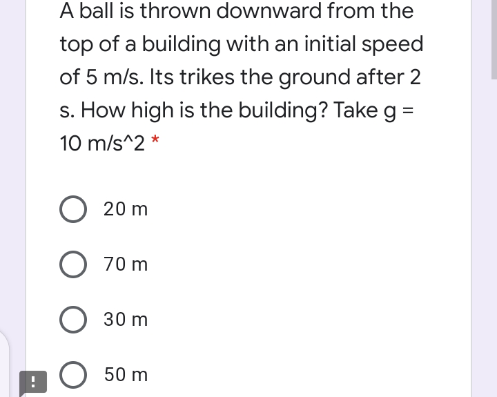 A ball is thrown downward from the
top of a building with an initial speed
of 5 m/s. Its trikes the ground after 2
s. How high is the building? Takeg =
10 m/s^2 *
О 20 m
O 70 m
30 m
O 50 m
