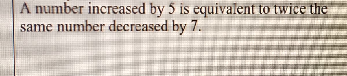 A number increased by 5 is equivalent to twice the
same number decreased by 7.
