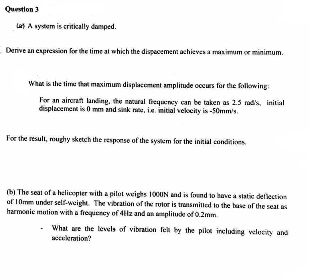 Question 3
(a) A system is critically damped.
Derive an expression for the time at which the dispacement achieves a maximum or minimum.
What is the time that maximum displacement amplitude occurs for the following:
For an aircraft landing, the natural frequency can be taken as 2.5 rad/s, initial
displacement is 0 mm and sink rate, i.e. initial velocity is -50mm/s.
For the result, roughy sketch the response of the system for the initial conditions.
(b) The seat of a helicopter with a pilot weighs 1000N and is found to have a static deflection
of 10mm under self-weight. The vibration of the rotor is transmitted to the base of the seat as
harmonic motion with a frequency of 4Hz and an amplitude of 0.2mm.
What are the levels of vibration felt by the pilot including velocity and
acceleration?