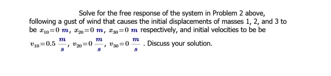 Solve for the free response of the system in Problem 2 above,
following a gust of wind that causes the initial displacements of masses 1, 2, and 3 to
be x10=0 m, x20=0 m, x30=0 m respectively, and initial velocities to be be
m
m
V10=0.5
m
V20=0
V30=0
8
8
S
. Discuss your solution.