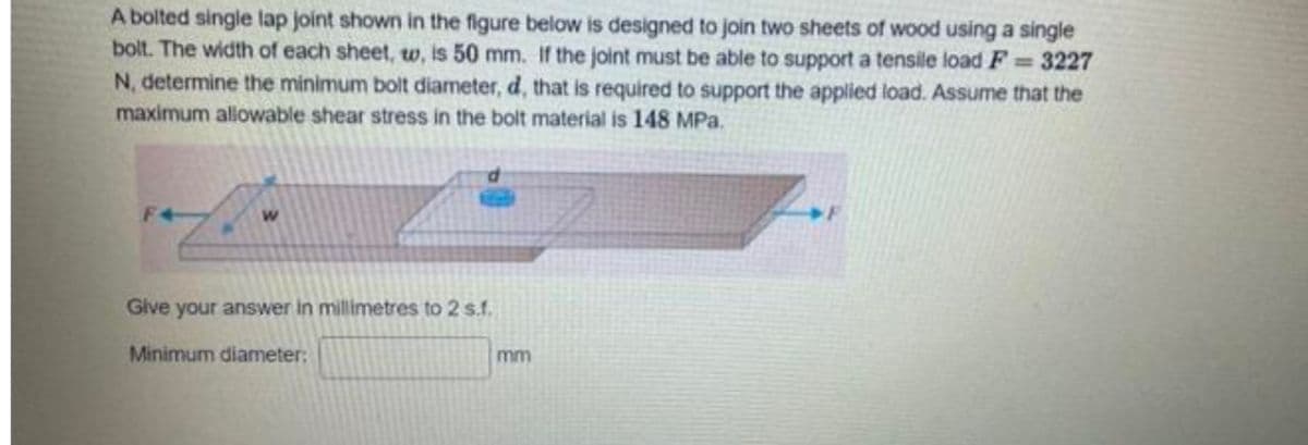 A bolted single lap joint shown in the figure below is designed to join two sheets of wood using a single
bolt. The width of each sheet, w, is 50 mm. If the joint must be able to support a tensile load F = 3227
N, determine the minimum bolt diameter, d, that is required to support the applied load. Assume that the
maximum allowable shear stress in the bolt material is 148 MPa.
F+
Give your answer in millimetres to 2 s.f.
Minimum diameter:
mm
