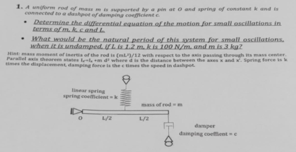 1. A uniform rod of mass m is supported by a pin at 0 and spring of constant k and is
connected to a dashpot of damping coefficient c.
Determine the differential equation of the motionfor small oscillations in
terms of m, k. c and L
What would be the natural period of this system for small oscillations.
when it is undamped. if L is 1.2 m. k is 100 N/m. and m is 3 kg?
Hint: mass moment of lInertia of the rod is (mL)/12 with respect to the axis passing through its mass center.
Parallel axis theorem states Ie=l, +m d² where d is the distance between the axes x and x. Spring force is k
times the displacement, damping force is the c times the speed in dashpot.
linear spring
spring coefficient = k
mass of rod m
L/2
L/2
damper
damping coeffient = e
