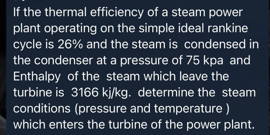 If the thermal efficiency of a steam power
plant operating on the simple ideal rankine
cycle is 26% and the steam is condensed in
the condenser at a pressure of 75 kpa and
Enthalpy of the steam which leave the
turbine is 3166 kj/kg. determine the steam
conditions (pressure and temperature )
which enters the turbine of the power plant.
