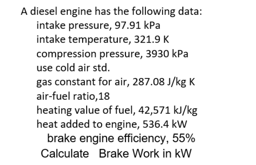 A diesel engine has the following data:
intake pressure, 97.91 kPa
intake temperature, 321.9 K
compression pressure, 3930 kPa
use cold air std.
gas constant for air, 287.08 J/kg K
air-fuel ratio,18
heating value of fuel, 42,571 kJ/kg
heat added to engine, 536.4 kW
brake engine efficiency, 55%
Calculate Brake Work in kW
