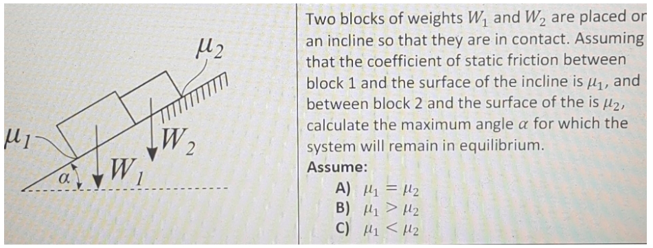 Two blocks of weights W, and W, are placed or
an incline so that they are in contact. Assuming
that the coefficient of static friction between
block 1 and the surface of the incline is µ,, and
between block 2 and the surface of the is µ2,
calculate the maximum angle a for which the
system will remain in equilibrium.
W,
Assume:
1
A) H1 = H2
B) 1 > H2
C) H1 < H2
