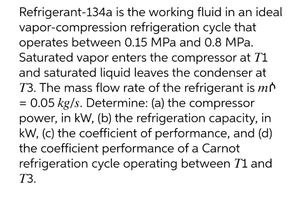 Refrigerant-134a is the working fluid in an ideal
vapor-compression refrigeration cycle that
operates between 0.15 MPa and 0.8 MPa.
Saturated vapor enters the compressor at T1
and saturated liquid leaves the condenser at
T3. The mass flow rate of the refrigerant is mr
= 0.05 kg/s. Determine: (a) the compressor
power, in kW, (b) the refrigeration capacity, in
kW, (c) the coefficient of performance, and (d)
the coefficient performance of a Carnot
refrigeration cycle operating between T1 and
%3D
ТЗ.
