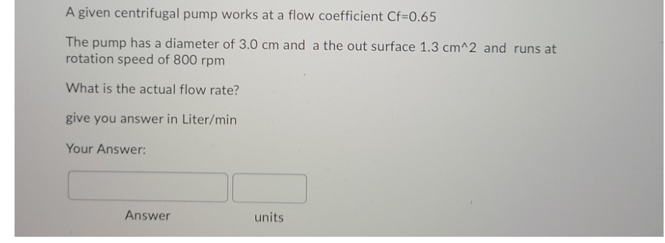 A given centrifugal pump works at a flow coefficient Cf=0.65
The pump has a diameter of 3.0 cm and a the out surface 1.3 cm^2 and runs at
rotation speed of 800 rpm
What is the actual flow rate?
give you answer in Liter/min
Your Answer:
Answer
units
