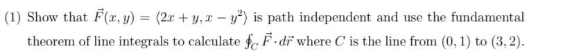 (1) Show that F(x, y)
= (2x + y, x – y?) is path independent and use the fundamental
%3D
theorem of line integrals to calculate f, F dr where C is the line from (0, 1) to (3, 2).
