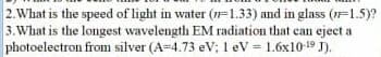 2.What is the speed of light in water (1=1.33) and in glass (1=1.5)?
3.What is the longest wavelength EM radiation that can eject a
photoelectron from silver (A=4.73 eV; 1 eV = 1.6x10-19 J).
