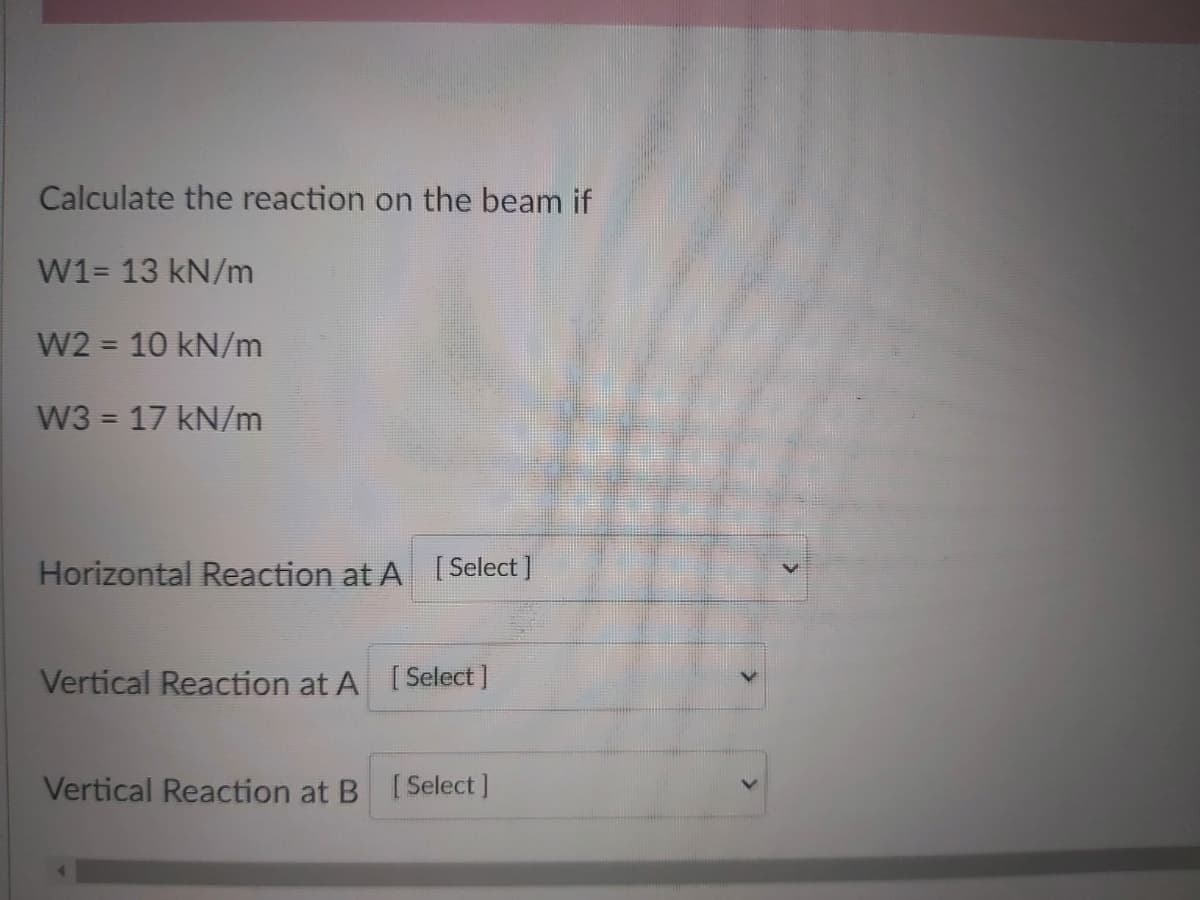 Calculate the reaction on the beam if
W1= 13 kN/m
W2 = 10 kN/m
%3D
W3 = 17 kN/m
Horizontal Reaction at A [Select]
Vertical Reaction at A [Select ]
Vertical Reaction at B [Select ]
