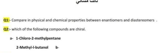 Q1:- Compare in physical and chemical properties between enantiomers and diastereomers.
Q2:- which of the following compounds are chiral.
a- 1-Chloro-2-methylpentane
2-Methyl-l-butanol
b-

