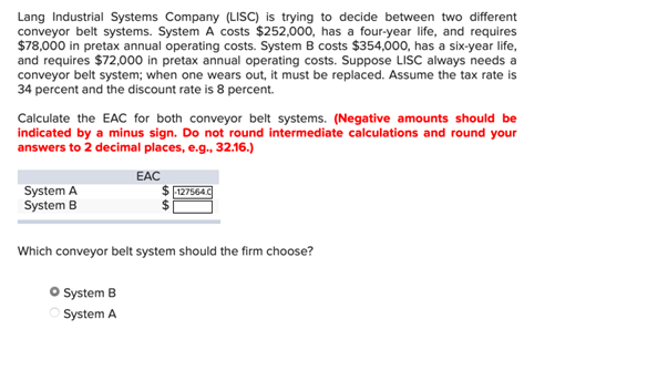 Lang Industrial Systems Company (LISC) is trying to decide between two different
conveyor belt systems. System A costs $252,000, has a four-year life, and requires
$78,000 in pretax annual operating costs. System B costs $354,000, has a six-year life,
and requires $72,000 in pretax annual operating costs. Suppose LISC always needs a
conveyor belt system; when one wears out, it must be replaced. Assume the tax rate is
34 percent and the discount rate is 8 percent.
Calculate the EAC for both conveyor belt systems. (Negative amounts should be
indicated by a minus sign. Do not round intermediate calculations and round your
answers to 2 decimal places, e.g., 32.16.)
System A
System B
EAC
127564.C
Which conveyor belt system should the firm choose?
• System B
○ System A