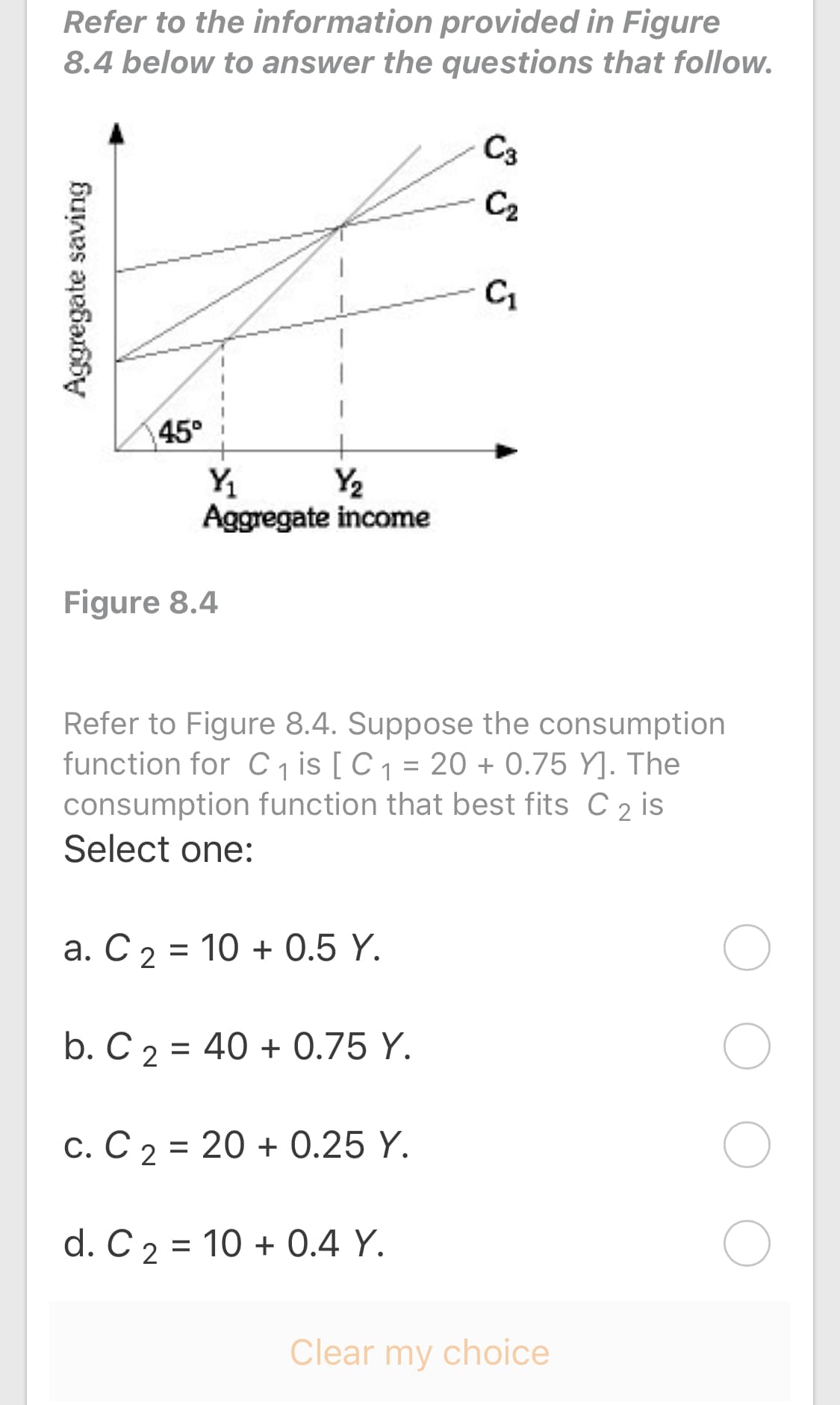 Refer to the information provided in Figure
8.4 below to answer the questions that follow.
C3
C2
C1
45°
Y2
Y
Aggregate income
Figure 8.4
Refer to Figure 8.4. Suppose the consumption
function for C , is [C1 = 20 + 0.75 Y]. The
consumption function that best fits C 2 is
Select one:
a. C 2 = 10 + 0.5 Y.
b. C 2 = 40 + 0.75 Y.
c. C 2 = 20 + 0.25 Y.
d. C 2 = 10 + 0.4 Y.
Aggregate saving
o o
