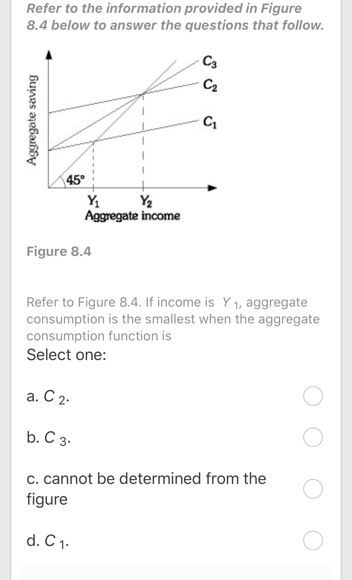 Refer to the information provided in Figure
8.4 below to answer the questions that follow.
C3
C2
C1
45°
Y2
Y1
Aggregate income
Figure 8.4
Refer to Figure 8.4. If income is Y 1, aggregate
consumption is the smallest when the aggregate
consumption function is
Select one:
а. С 2.
b. С 3-
C. cannot be determined from the
figure
d. C 1.
Aggregate saving
