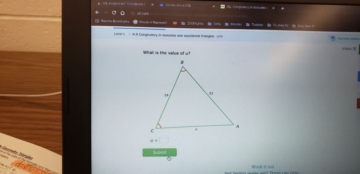 ces A (-7, 6),
de Geometry: Triangles
re of the sides of the triangles and then cl
oblem.
d=√(x=x
IXL Assignment: Coordinate C
CÛ
Rancho Bookmarks
ixl.com/math/level-l/congruency-in-isosceles-and-equilateral-triangles
House of Represent...
Garden Grove USD
L
What is the value of u?
B
U
Level L > K.9 Congruency in isosceles and equilateral triangles HPR
T
19
ZOOM Links
Submit
REPURGE
XIXL-Congruency in isosceles a X +
Sofia
L
Monday
M
A
Tuesday
Tu, Wed, Fri
Work it out
ady ve
Mon, Wed, Th
You have prizes
Video D