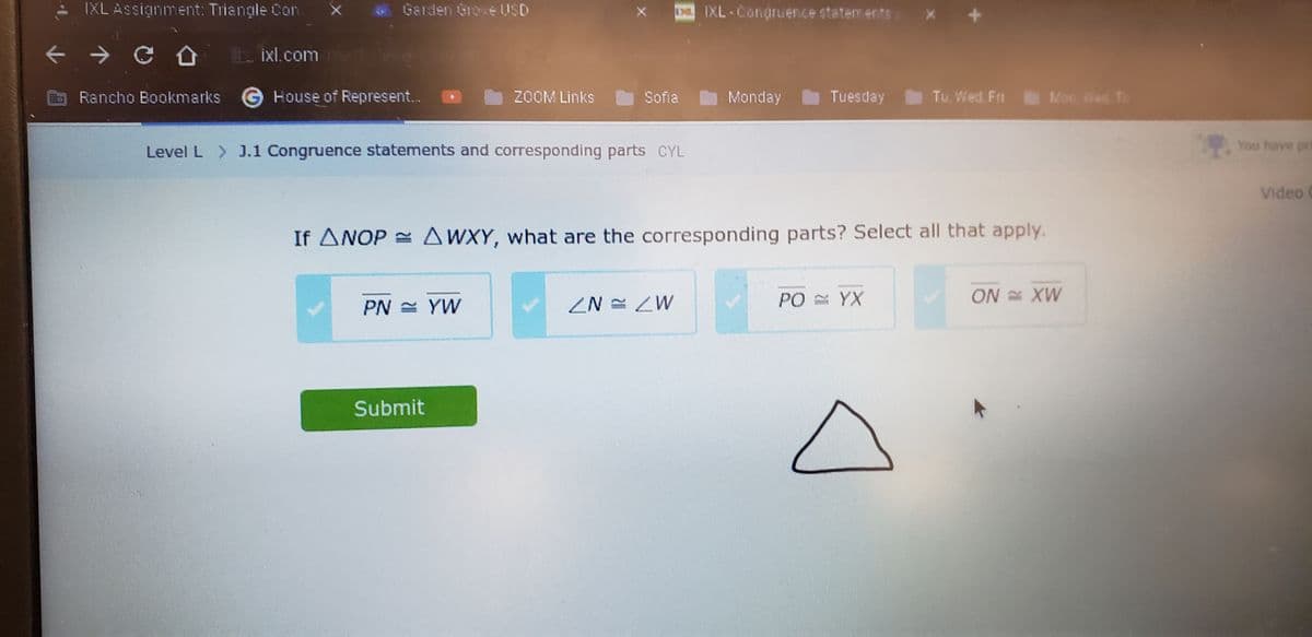 ← Û
NIC SALA
AD
Garden Grove USD
IXL Assignment: Triangle Con
→ COL ixl.com
Rancho Bookmarks House of Represent.
ZOOM Links
Level L > J.1 Congruence statements and corresponding parts CYL
PN = YW
Sofia
Submit
IXL-Congruence statements
ZN = ZW
Monday
If ANOP= AWXY, what are the corresponding parts? Select all that apply.
Tuesday
Tu, Wed. Fri
PO = YX
Mon, ned To
ON XW
You have pre
Video (