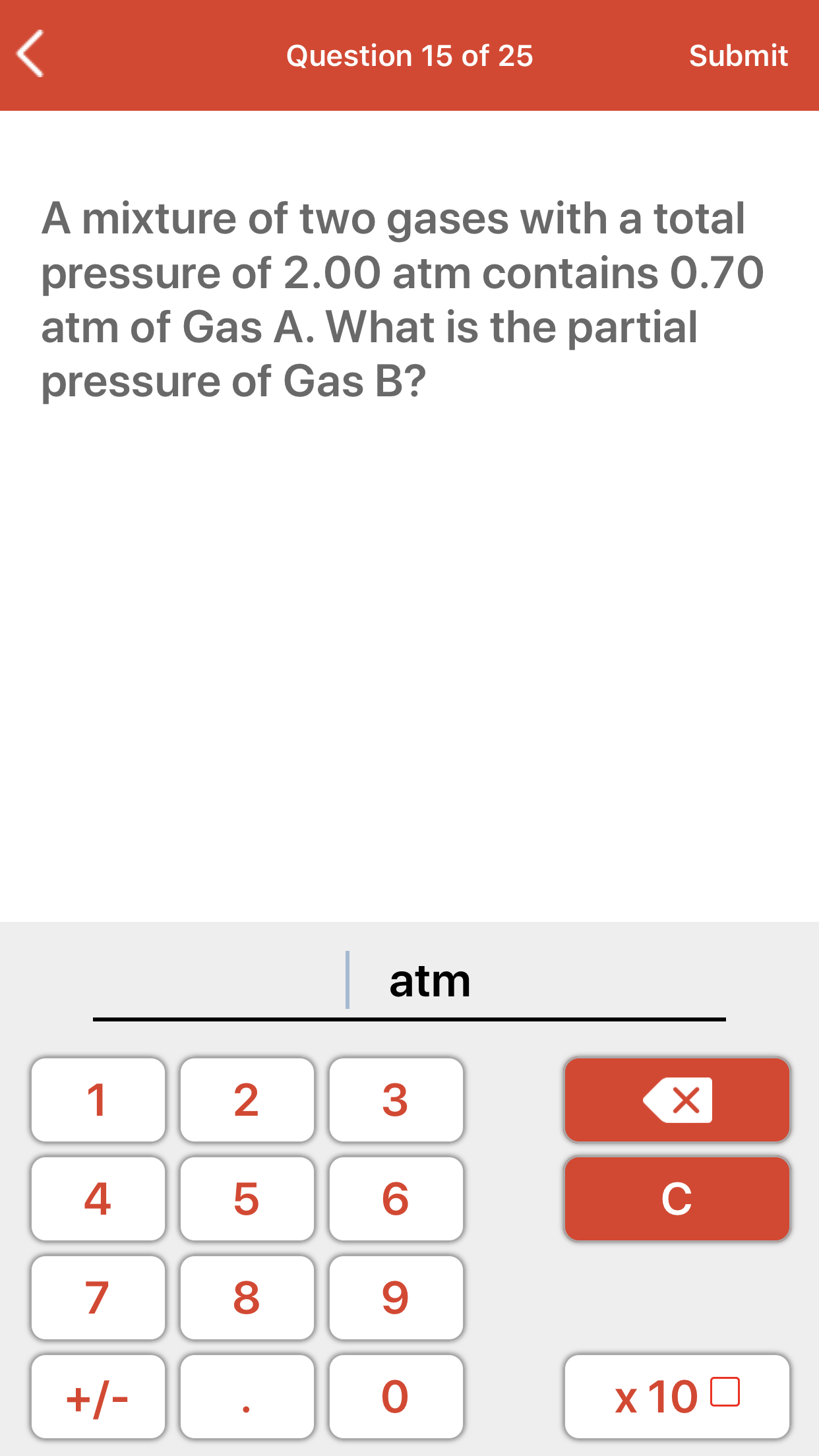A mixture of two gases with a total
pressure of 2.00 atm contains 0.70
atm of Gas A. What is the partial
pressure of Gas B?
