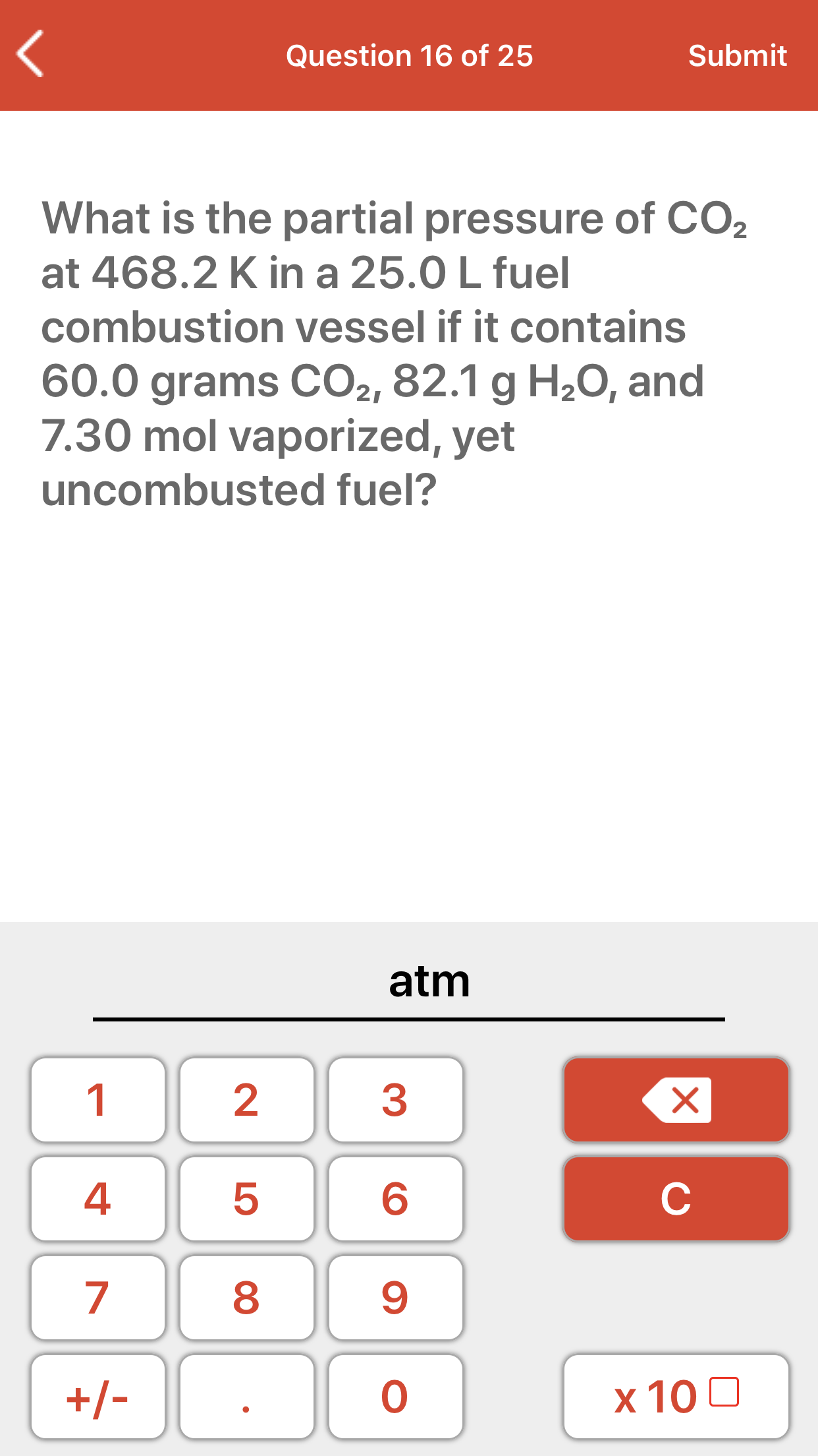 What is the partial pressure of CO2
at 468.2 K in a 25.0 L fuel
combustion vessel if it contains
60.0 grams CO2, 82.1 g H20, and
7.30 mol vaporized, yet
uncombusted fuel?
