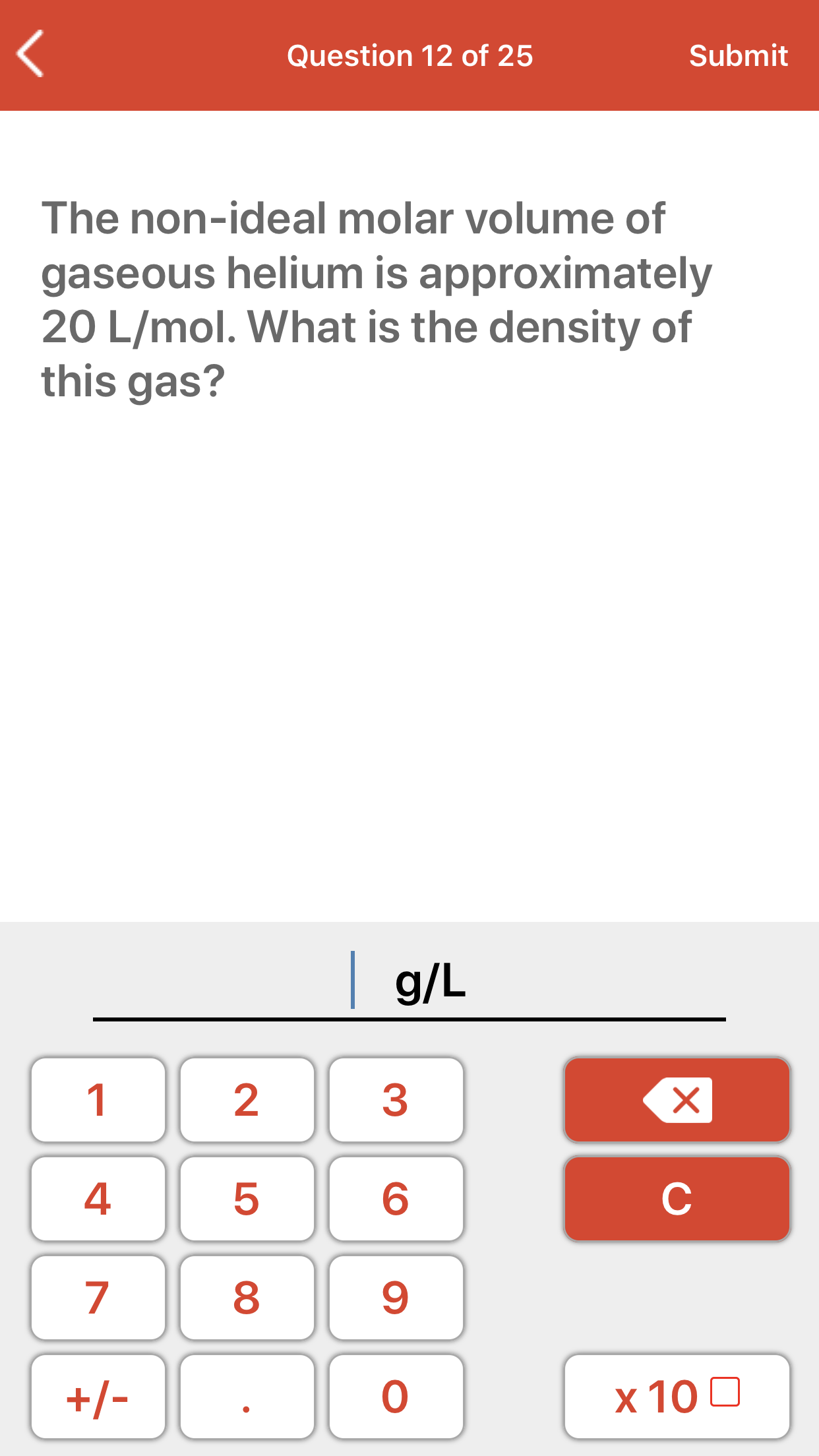 The non-ideal molar volume of
gaseous helium is approximately
20 L/mol. What is the density of
this gas?
