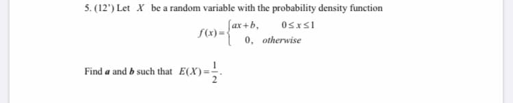 5. (12') Let X be a random variable with the probability density function
Jax +b,
S(x)=-
0, otherwise
Find a and b such that E(X)
