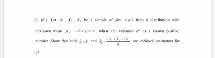 9. (8') Let X,, X,, X, be a sample of size n=3 from a distribution with
unknown mean u,
-0 < u<0, where the variance o is a known positive
number. Show that both à =i and ê, = 2X, + X, +5X, are unbiased estimators for
H.
