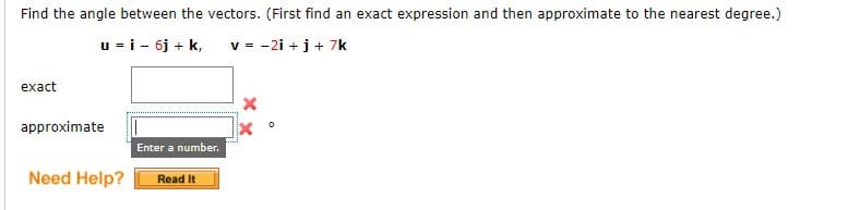 Find the angle between the vectors. (First find an exact expression and then approximate to the nearest degree.)
u = i - 6j + k,
v = -2i+j+ 7k
exact
approximate
Need Help?
Enter a number.
Read It
0