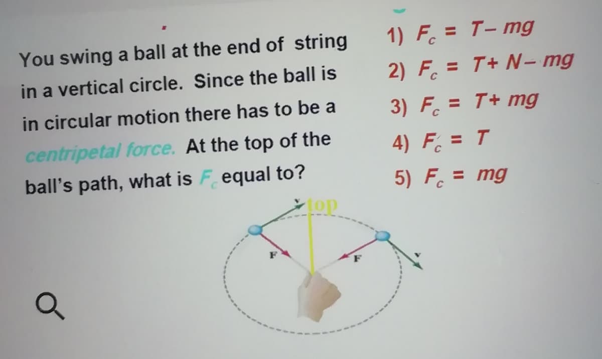 You swing a ball at the end of string
1) F. = T- mg
in a vertical circle. Since the ball is
2) F. = T+ N– mg
in circular motion there has to be a
3) F. = T+ mg
%3D
centripetal force. At the top of the
ball's path, what is F equal to?
4) F = T
5) F. = mg
