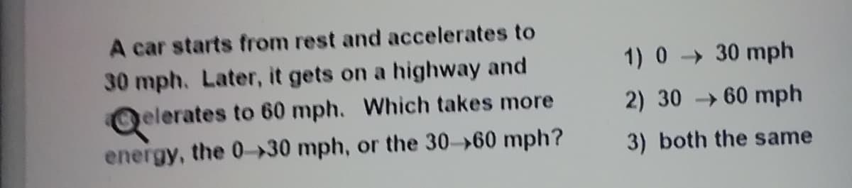 A car starts from rest and accelerates to
30 mph. Later, it gets on a highway and
elerates to 60 mph. Which takes more
1) 0 30 mph
2) 30 → 60 mph
energy, the 0-30 mph, or the 30- 60 mph?
3) both the same
