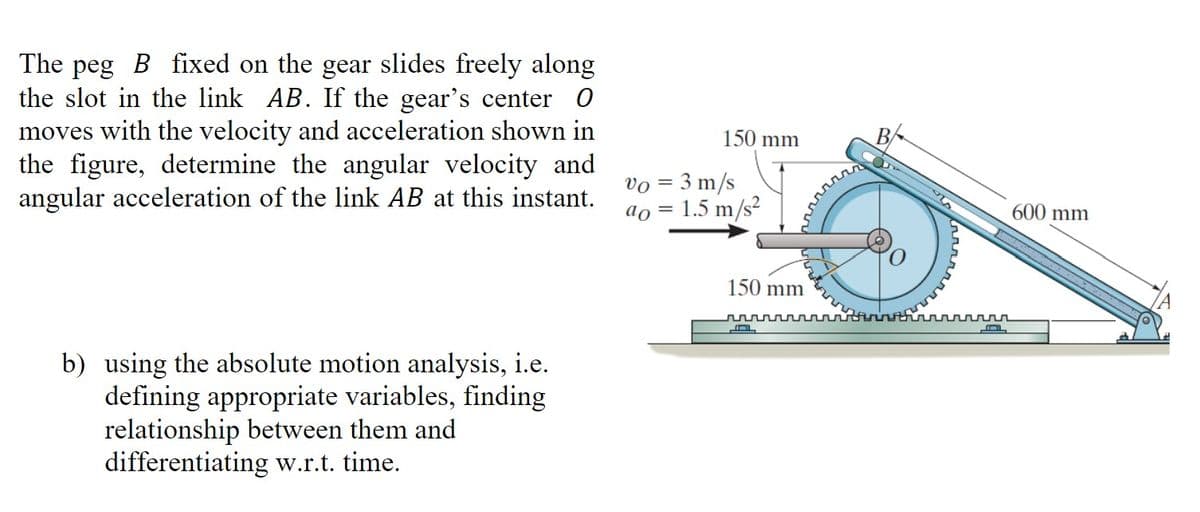 The peg B fixed on the gear slides freely along
the slot in the link AB. If the gear's center O
moves with the velocity and acceleration shown in
the figure, determine the angular velocity and
angular acceleration of the link AB at this instant.
b) using the absolute motion analysis, i.e.
defining appropriate variables, finding
relationship between them and
differentiating w.r.t. time.
150 mm
Vo = 3 m/s
ao = 1.5 m/s²
150 mm
B
ллллл
600 mm