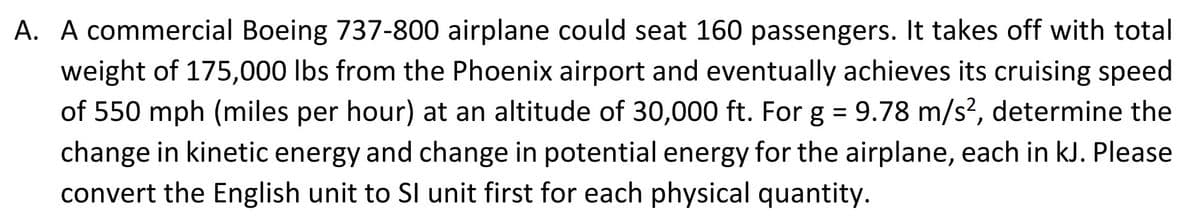A. A commercial Boeing 737-800 airplane could seat 160 passengers. It takes off with total
weight of 175,000 lbs from the Phoenix airport and eventually achieves its cruising speed
of 550 mph (miles per hour) at an altitude of 30,000 ft. For g = 9.78 m/s², determine the
change in kinetic energy and change in potential energy for the airplane, each in kJ. Please
convert the English unit to SI unit first for each physical quantity.