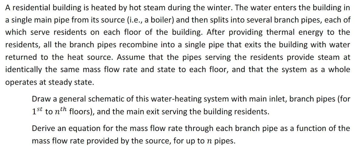 A residential building is heated by hot steam during the winter. The water enters the building in
a single main pipe from its source (i.e., a boiler) and then splits into several branch pipes, each of
which serve residents on each floor of the building. After providing thermal energy to the
residents, all the branch pipes recombine into a single pipe that exits the building with water
returned to the heat source. Assume that the pipes serving the residents provide steam at
identically the same mass flow rate and state to each floor, and that the system as a whole
operates at steady state.
Draw a general schematic of this water-heating system with main inlet, branch pipes (for
1st to nth floors), and the main exit serving the building residents.
Derive an equation for the mass flow rate through each branch pipe as a function of the
mass flow rate provided by the source, for up to n pipes.