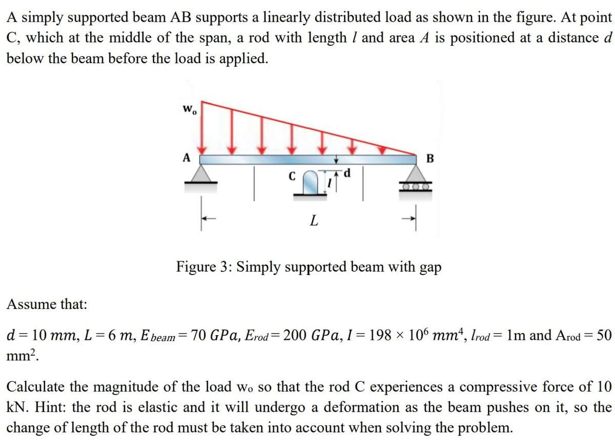 A simply supported beam AB supports a linearly distributed load as shown in the figure. At point
C, which at the middle of the span, a rod with length / and area A is positioned at a distance d
below the beam before the load is applied.
Wo
A
017
L
B
000
Figure 3: Simply supported beam with gap
Assume that:
d = 10 mm, L=6 m, E beam = 70 GPa, Erod=200 GPa, I = 198 × 106 mmª, lrod = 1m and Arod = 50
mm².
Calculate the magnitude of the load wo so that the rod C experiences a compressive force of 10
kN. Hint: the rod is elastic and it will undergo a deformation as the beam pushes on it, so the
change of length of the rod must be taken into account when solving the problem.