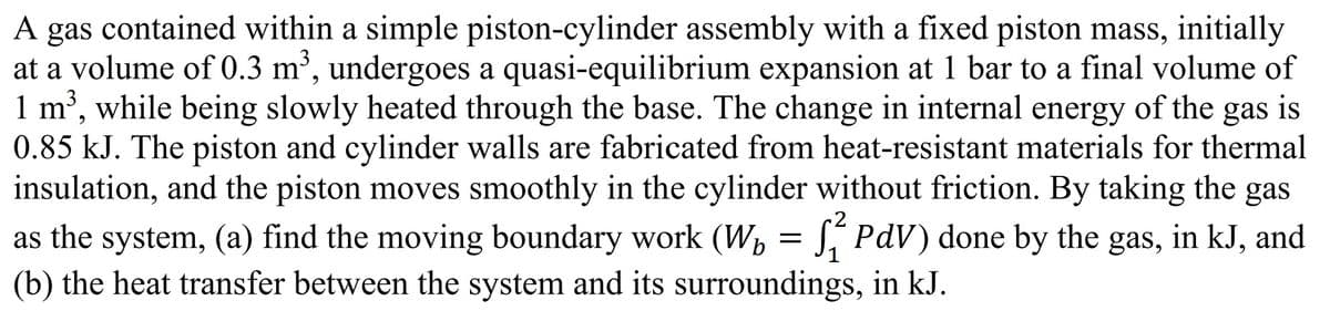 A gas contained within a simple piston-cylinder assembly with a fixed piston mass, initially
at a volume of 0.3 m³, undergoes a quasi-equilibrium expansion at 1 bar to a final volume of
1 m³, while being slowly heated through the base. The change in internal energy of the gas is
0.85 kJ. The piston and cylinder walls are fabricated from heat-resistant materials for thermal
insulation, and the piston moves smoothly in the cylinder without friction. By taking the gas
as the system, (a) find the moving boundary work (W₁ = ₁² PdV) done by the gas, in kJ, and
(b) the heat transfer between the system and its surroundings, in kJ.