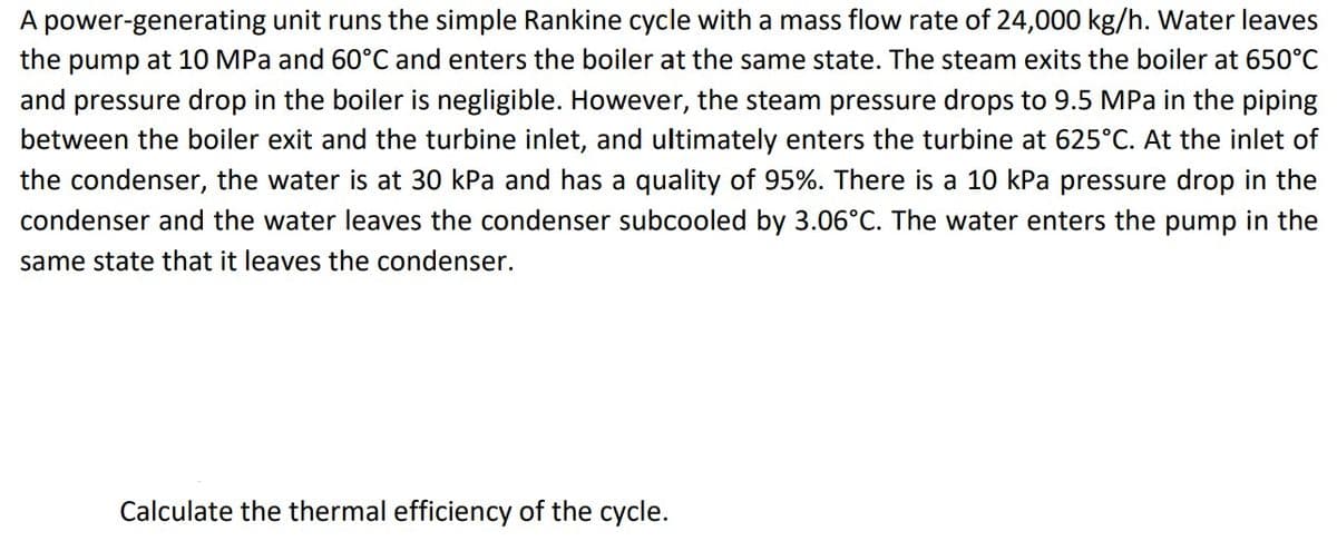 A power-generating unit runs the simple Rankine cycle with a mass flow rate of 24,000 kg/h. Water leaves
the pump at 10 MPa and 60°C and enters the boiler at the same state. The steam exits the boiler at 650°C
and pressure drop in the boiler is negligible. However, the steam pressure drops to 9.5 MPa in the piping
between the boiler exit and the turbine inlet, and ultimately enters the turbine at 625°C. At the inlet of
the condenser, the water is at 30 kPa and has a quality of 95%. There is a 10 kPa pressure drop in the
condenser and the water leaves the condenser subcooled by 3.06°C. The water enters the pump in the
same state that it leaves the condenser.
Calculate the thermal efficiency of the cycle.