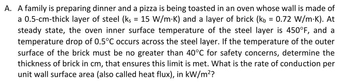 A. A family is preparing dinner and a pizza is being toasted in an oven whose wall is made of
a 0.5-cm-thick layer of steel (ks = 15 W/m.K) and a layer of brick (kb = 0.72 W/m.K). At
steady state, the oven inner surface temperature of the steel layer is 450°F, and a
temperature drop of 0.5°C occurs across the steel layer. If the temperature of the outer
surface of the brick must be no greater than 40°C for safety concerns, determine the
thickness of brick in cm, that ensures this limit is met. What is the rate of conduction per
unit wall surface area (also called heat flux), in kW/m²?