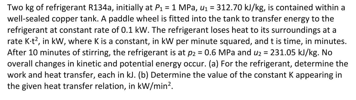Two kg of refrigerant R134a, initially at P₁ = 1 MPa, u₁ = 312.70 kJ/kg, is contained within a
well-sealed copper tank. A paddle wheel is fitted into the tank to transfer energy to the
refrigerant at constant rate of 0.1 kW. The refrigerant loses heat to its surroundings at a
rate K-t2, in kW, where K is a constant, in kW per minute squared, and t is time, in minutes.
After 10 minutes of stirring, the refrigerant is at p2 = 0.6 MPa and u₂ = 231.05 kJ/kg. No
overall changes in kinetic and potential energy occur. (a) For the refrigerant, determine the
work and heat transfer, each in kJ. (b) Determine the value of the constant K appearing in
the given heat transfer relation, in kW/min².